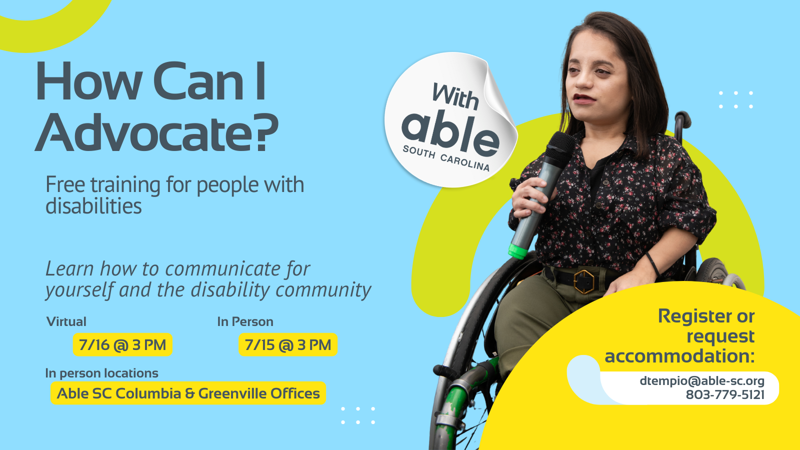 Reads, ‘How Can I Advocate? with Able South Carolina, Free Training for people with disabilities. Learn how to communicate for yourself and the disability community. Virtual 7/16 @ 3 pm, In Person 7/15 @ 3 pm. In person locations Able SC Columbia and Greenville Offices. Register or request accommodation: dtempio@able-sc.org, 803-779-5121.’ Includes cut-out photo of a South Asian woman using a microphone while seated in her wheelchair. Background is light blue with Able SC light green and yellow geometric shapes for visual interest.