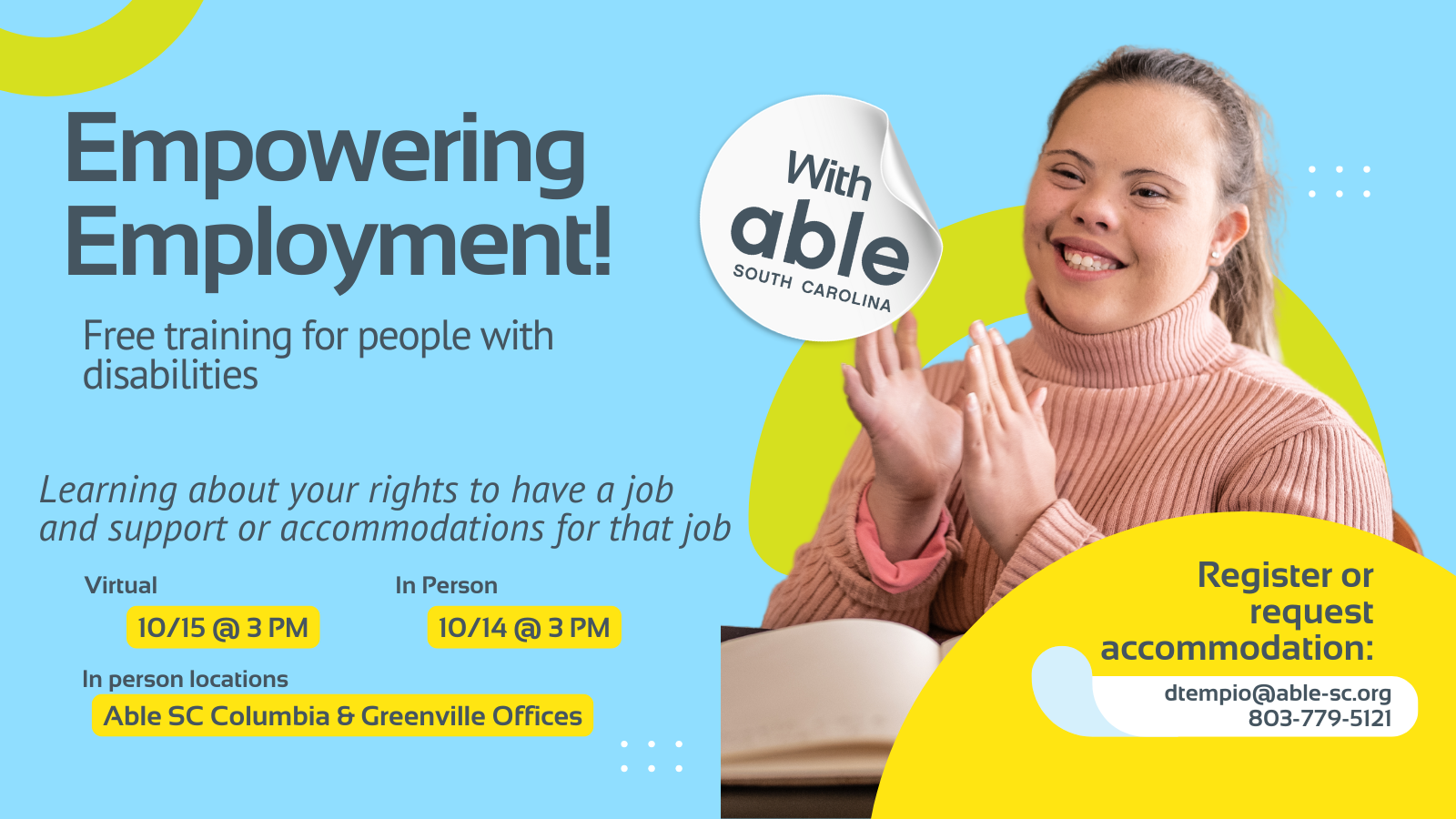 Reads, ‘Empowering Employment! with Able South Carolina, Free Training for people with disabilities. Learning about your rights to have a job and support or accommodations for that job. Virtual 10/15@ 3 pm, In Person 10/14@ 3 pm. In person locations Able SC Columbia and Greenville Offices. Register or request accommodation: dtempio@able-sc.org, 803-779-5121.’ Includes cut-out photo of a woman with Down syndrome and pale skin smiling while clapping in a classroom setting. Background is light blue with Able SC light green and yellow geometric shapes for visual interest.